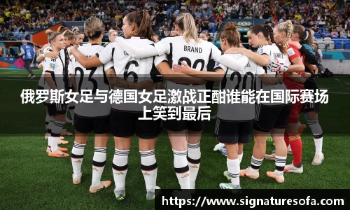 俄罗斯女足与德国女足激战正酣谁能在国际赛场上笑到最后